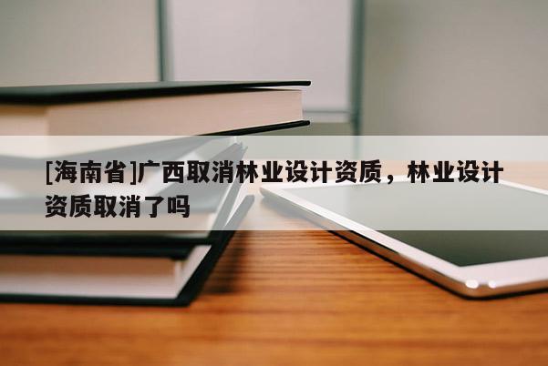 [海南省]廣西取消林業設計資質，林業設計資質取消了嗎