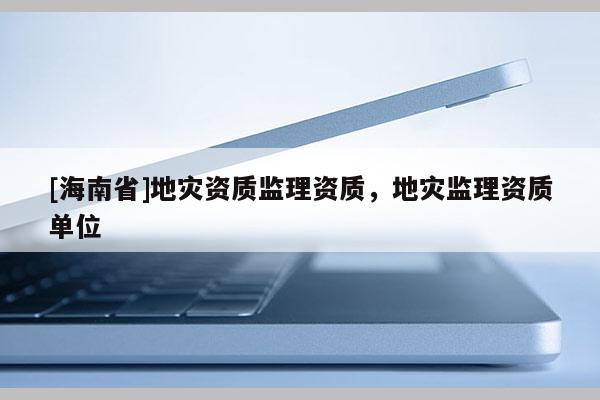[海南省]地災(zāi)資質(zhì)監(jiān)理資質(zhì)，地災(zāi)監(jiān)理資質(zhì)單位