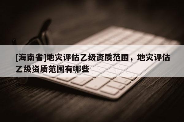 [海南省]地災(zāi)評(píng)估乙級(jí)資質(zhì)范圍，地災(zāi)評(píng)估乙級(jí)資質(zhì)范圍有哪些