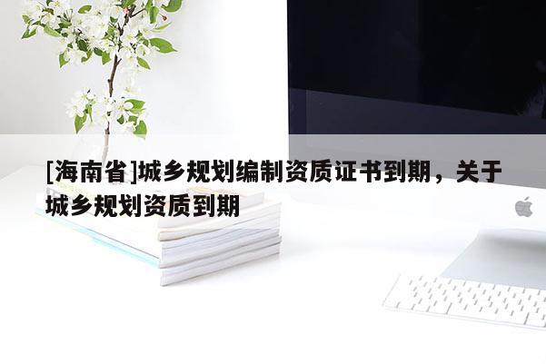 [海南省]城鄉規劃編制資質證書到期，關于城鄉規劃資質到期