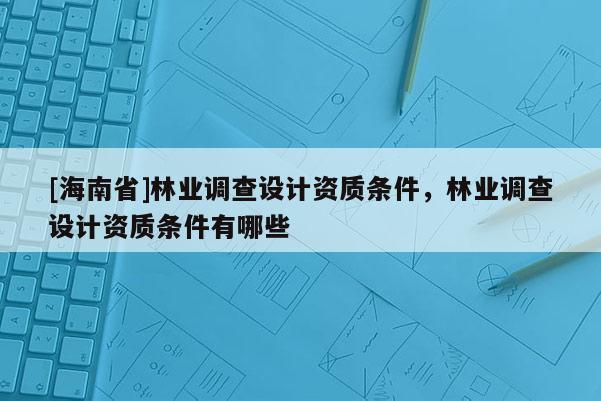 [海南省]林業(yè)調(diào)查設(shè)計資質(zhì)條件，林業(yè)調(diào)查設(shè)計資質(zhì)條件有哪些