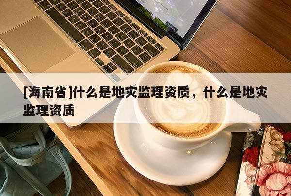 [海南省]什么是地災監理資質，什么是地災監理資質