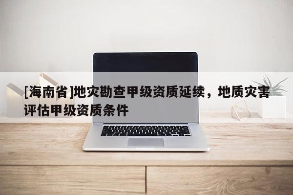 [海南省]地災(zāi)勘查甲級資質(zhì)延續(xù)，地質(zhì)災(zāi)害評估甲級資質(zhì)條件