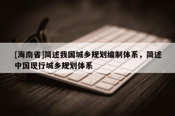 [海南省]簡述我國城鄉(xiāng)規(guī)劃編制體系，簡述中國現(xiàn)行城鄉(xiāng)規(guī)劃體系