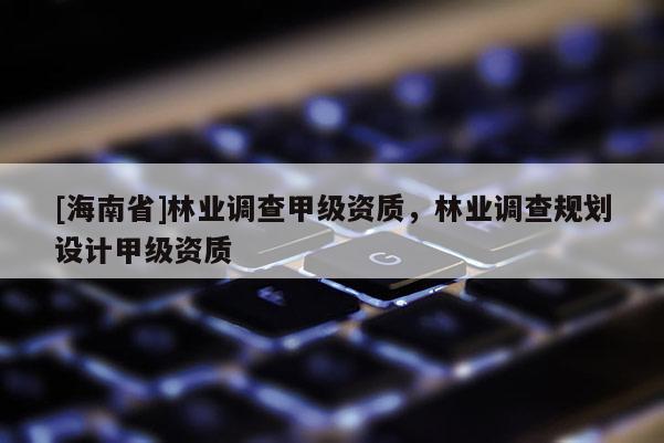 [海南省]林業(yè)調(diào)查甲級資質(zhì)，林業(yè)調(diào)查規(guī)劃設(shè)計甲級資質(zhì)