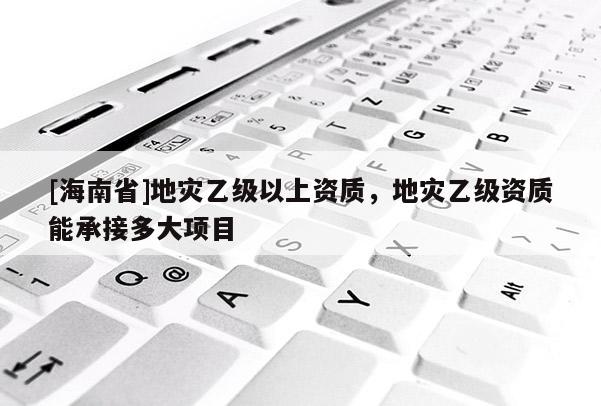 [海南省]地災乙級以上資質(zhì)，地災乙級資質(zhì)能承接多大項目