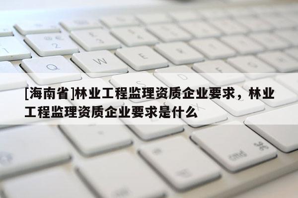 [海南省]林業工程監理資質企業要求，林業工程監理資質企業要求是什么