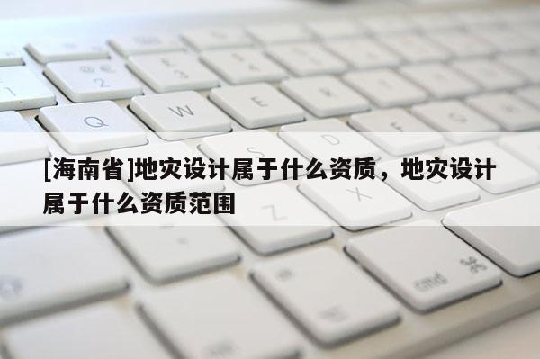 [海南省]地災(zāi)設(shè)計(jì)屬于什么資質(zhì)，地災(zāi)設(shè)計(jì)屬于什么資質(zhì)范圍