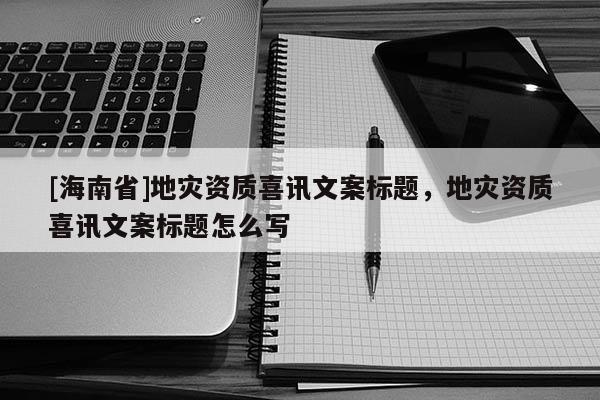 [海南省]地災資質喜訊文案標題，地災資質喜訊文案標題怎么寫