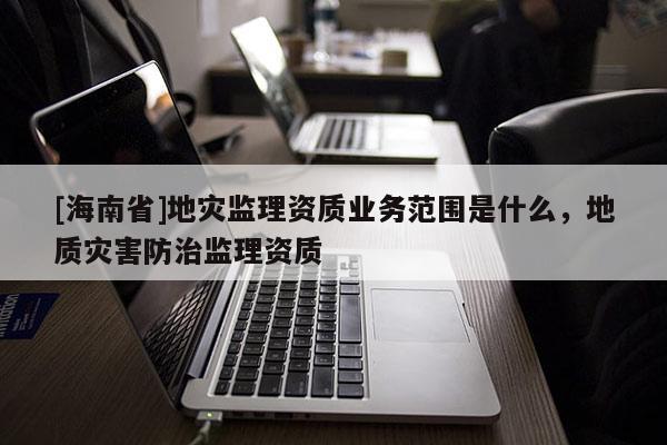 [海南省]地災監理資質業務范圍是什么，地質災害防治監理資質