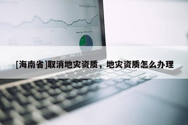 [海南省]取消地災資質，地災資質怎么辦理