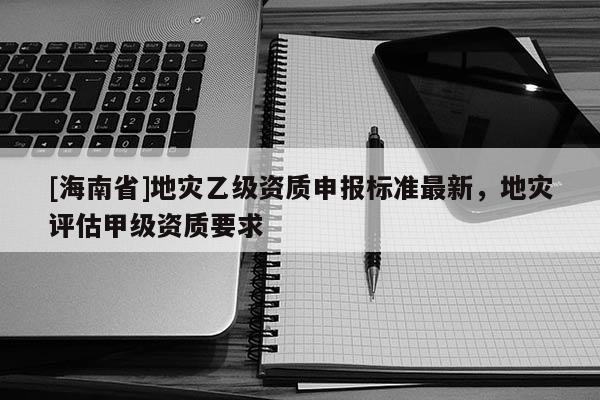 [海南省]地災(zāi)乙級(jí)資質(zhì)申報(bào)標(biāo)準(zhǔn)最新，地災(zāi)評(píng)估甲級(jí)資質(zhì)要求