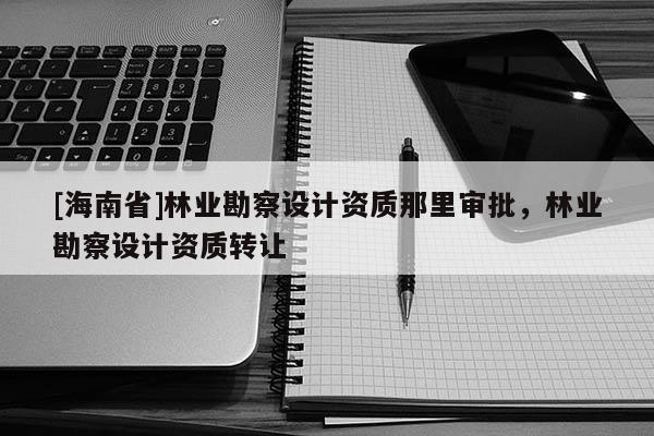 [海南省]林業勘察設計資質那里審批，林業勘察設計資質轉讓