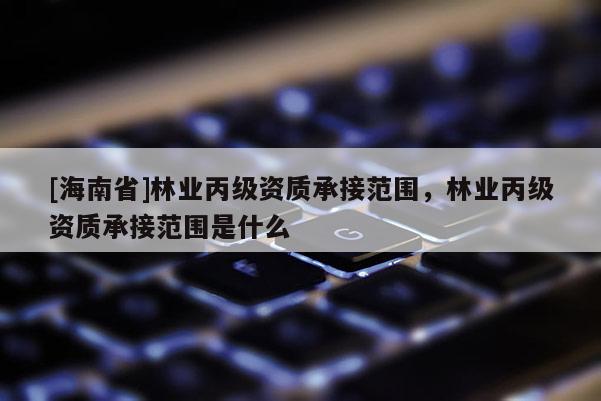 [海南省]林業丙級資質承接范圍，林業丙級資質承接范圍是什么