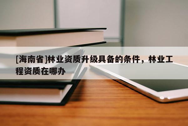 [海南省]林業(yè)資質(zhì)升級具備的條件，林業(yè)工程資質(zhì)在哪辦
