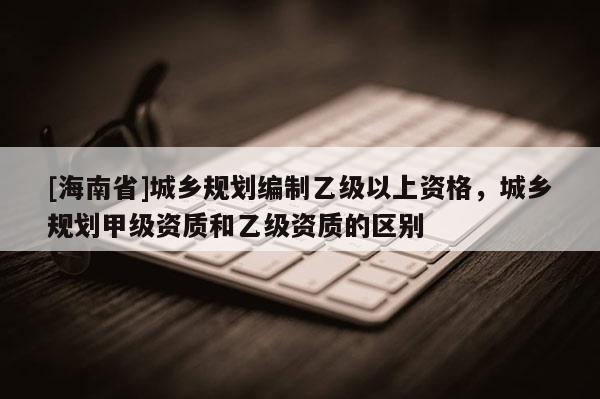 [海南省]城鄉(xiāng)規(guī)劃編制乙級以上資格，城鄉(xiāng)規(guī)劃甲級資質(zhì)和乙級資質(zhì)的區(qū)別