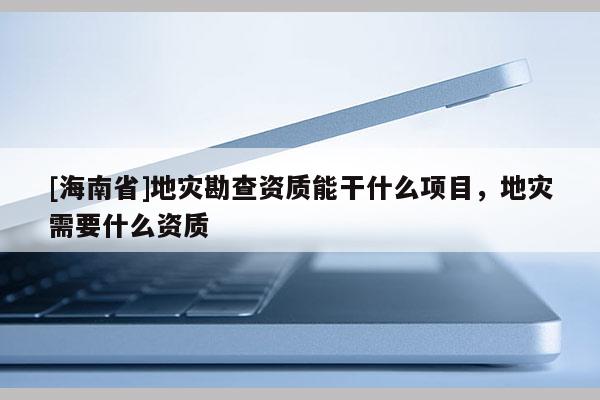 [海南省]地災(zāi)勘查資質(zhì)能干什么項目，地災(zāi)需要什么資質(zhì)