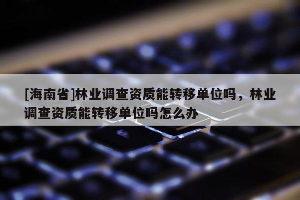 [海南省]林業(yè)調(diào)查資質(zhì)能轉(zhuǎn)移單位嗎，林業(yè)調(diào)查資質(zhì)能轉(zhuǎn)移單位嗎怎么辦