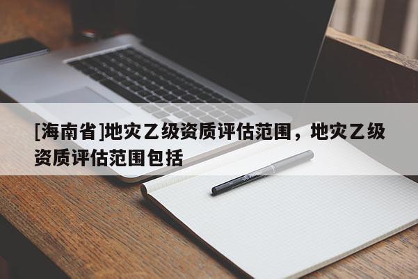 [海南省]地災乙級資質評估范圍，地災乙級資質評估范圍包括