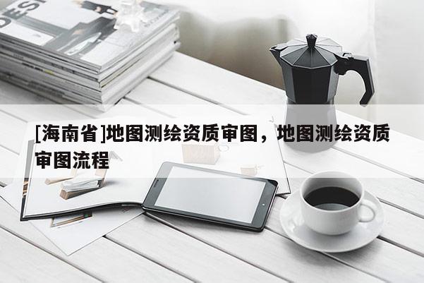 [海南省]地圖測繪資質審圖，地圖測繪資質審圖流程