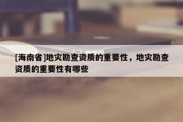 [海南省]地災(zāi)勘查資質(zhì)的重要性，地災(zāi)勘查資質(zhì)的重要性有哪些