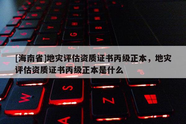 [海南省]地災評估資質證書丙級正本，地災評估資質證書丙級正本是什么
