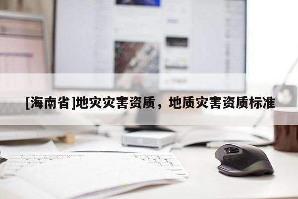 [海南省]地災(zāi)災(zāi)害資質(zhì)，地質(zhì)災(zāi)害資質(zhì)標(biāo)準(zhǔn)