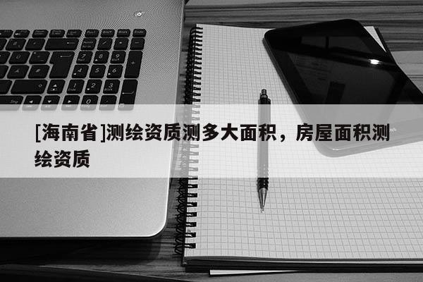 [海南省]測繪資質測多大面積，房屋面積測繪資質