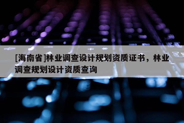 [海南省]林業調查設計規劃資質證書，林業調查規劃設計資質查詢