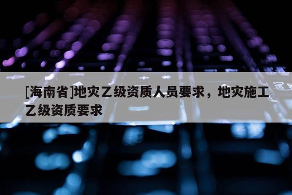 [海南省]地災乙級資質人員要求，地災施工乙級資質要求