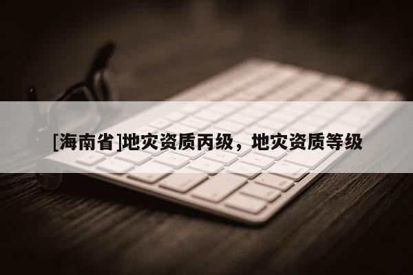 [海南省]地災(zāi)資質(zhì)丙級，地災(zāi)資質(zhì)等級