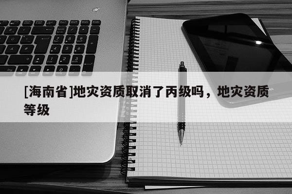 [海南省]地災(zāi)資質(zhì)取消了丙級(jí)嗎，地災(zāi)資質(zhì)等級(jí)