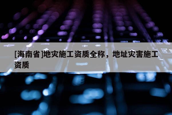 [海南省]地災施工資質全稱，地址災害施工資質