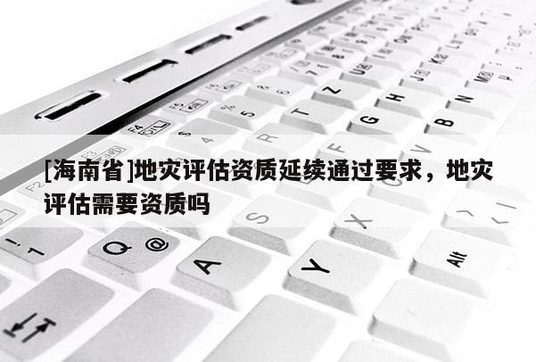 [海南省]地災評估資質(zhì)延續(xù)通過要求，地災評估需要資質(zhì)嗎