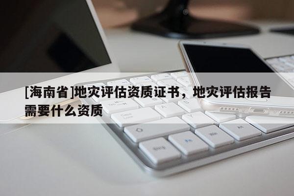 [海南省]地災評估資質證書，地災評估報告需要什么資質