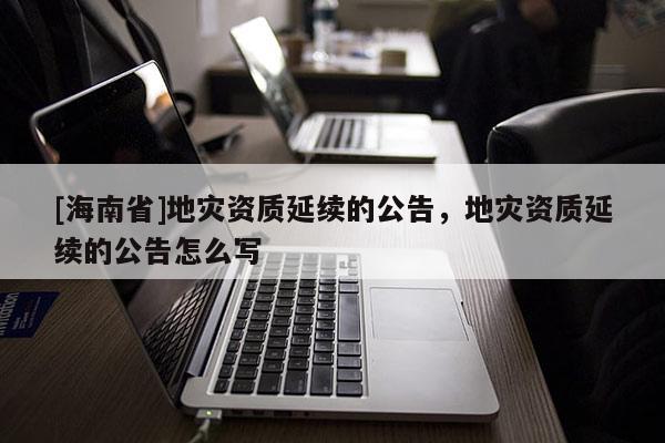 [海南省]地災(zāi)資質(zhì)延續(xù)的公告，地災(zāi)資質(zhì)延續(xù)的公告怎么寫(xiě)