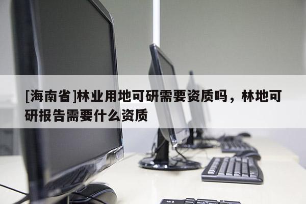 [海南省]林業(yè)用地可研需要資質(zhì)嗎，林地可研報告需要什么資質(zhì)