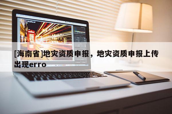[海南省]地災資質申報，地災資質申報上傳出現erro