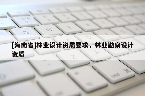 [海南省]林業(yè)設(shè)計(jì)資質(zhì)要求，林業(yè)勘察設(shè)計(jì)資質(zhì)