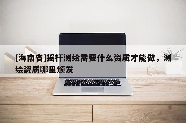 [海南省]搖桿測繪需要什么資質才能做，測繪資質哪里頒發