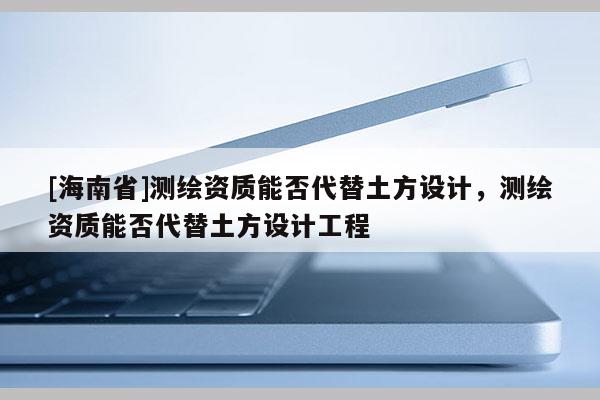 [海南省]測繪資質能否代替土方設計，測繪資質能否代替土方設計工程