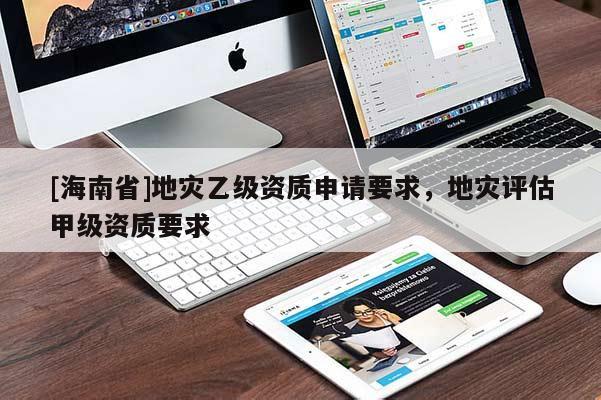 [海南省]地災(zāi)乙級(jí)資質(zhì)申請(qǐng)要求，地災(zāi)評(píng)估甲級(jí)資質(zhì)要求