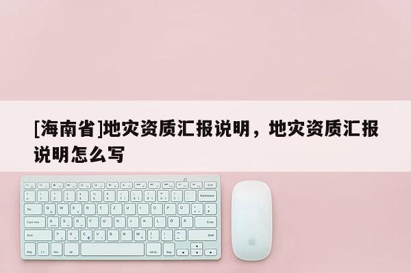 [海南省]地災資質匯報說明，地災資質匯報說明怎么寫