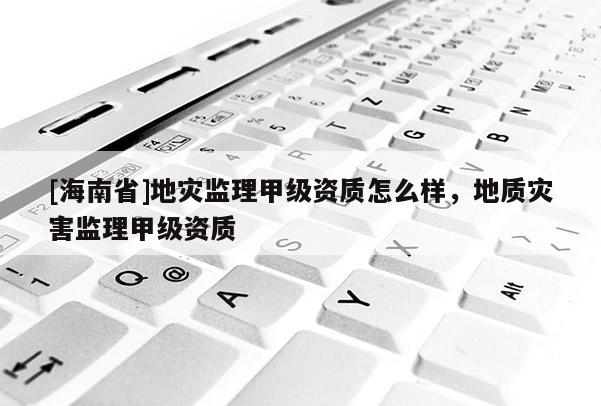 [海南省]地災(zāi)監(jiān)理甲級(jí)資質(zhì)怎么樣，地質(zhì)災(zāi)害監(jiān)理甲級(jí)資質(zhì)