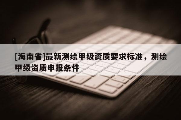 [海南省]最新測(cè)繪甲級(jí)資質(zhì)要求標(biāo)準(zhǔn)，測(cè)繪甲級(jí)資質(zhì)申報(bào)條件