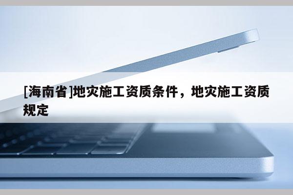 [海南省]地災(zāi)施工資質(zhì)條件，地災(zāi)施工資質(zhì)規(guī)定