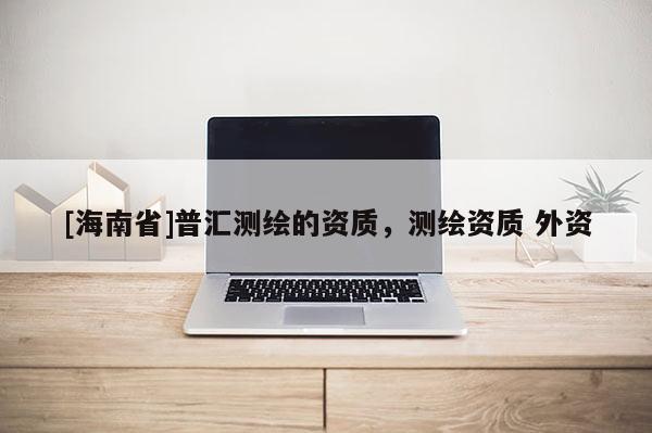 [海南省]普匯測(cè)繪的資質(zhì)，測(cè)繪資質(zhì) 外資