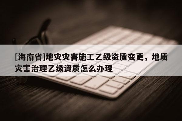 [海南省]地災災害施工乙級資質變更，地質災害治理乙級資質怎么辦理
