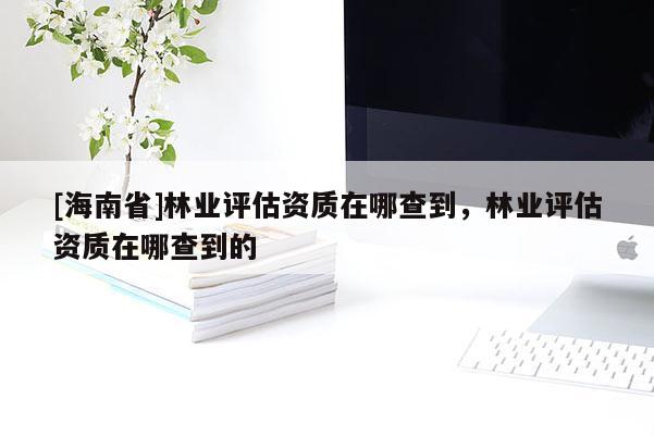 [海南省]林業評估資質在哪查到，林業評估資質在哪查到的
