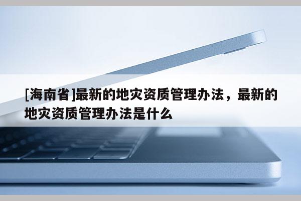 [海南省]最新的地災資質管理辦法，最新的地災資質管理辦法是什么